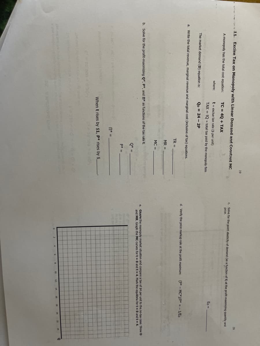 19
11.
Excise Tax on Monopoly with Linear Demand and Constant MC
20
C. Solve for the point elasticity of demand (as a function of t) at the profit-maximizing quantity and
price.
A monopoly has the total cost equation:
TC = 4Q + TAX
where:
t= excise tax rate ($ per unit)
TAX = tQ = total tax paid by the monopoly firm
ED =
The market demand (D) equation is:
QD = 24 - 2P
a. Write the total revenue, marginal revenue and marginal cost (inclusive of tax) equations.
d. Verify the price markup rule at the profit maximum:
(P* - MC*)/P* =- 1/Ep
TR =
MR =
MC =
b. Solve for the profit-maximizing Q*, P*, and n* as functions of the tax rate t.
e. GRAPH the monopoly market situation and compare a tax of $4 per unit to the no-tax case. Show D
and MR. Graph the MC curves for t = 0 and t = 4. Mark the equilibria for t= 0 and t = 4.
Q* =
p* =
n*
When t rises by $1, P* rises by $
24
12
14
16
18
20
