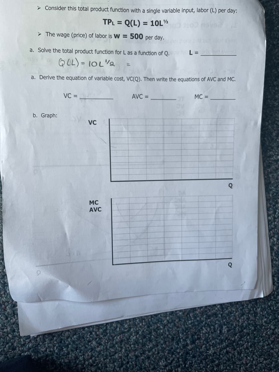 > Consider this total product function with a single variable input, labor (L) per day:
TPL = Q(L) = 10L½
%3D
> The wage (price) of labor is W = 500 per day.
a. Solve the total product function for L as a function of Q.
L =
QLL) = 10L"a
%3D
a. Derive the equation of variable cost, VC(Q). Then write the equations of AVC and MC.
VC =
AVC =
MC =
b. Graph:
VC
Q
MC
AVC
