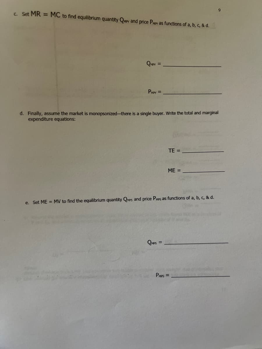 9.
c. Set MR = MC to find equilibrium quantity Qvey and price PMPY as functions of a, b, c, & d.
QMPY =
PMPY =
d. Finally, assume the market is monopsonized-there is a single buyer. Write the total and marginal
expenditure equations:
TE =
ME =
e. Set ME = MV to find the equilibrium quantity QMPS and price PMPS as functions of a, b, c, & d.
QuPs =
PMPS =
