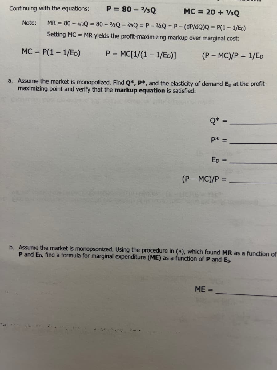 Continuing with the equations:
P = 80 – 3Q
MC = 20 + 13Q
Note:
MR = 80 – 4/3Q = 80 – ½Q – 2½Q = P – 3Q = P- (dP/dQ)Q = P(1 – 1/ED)
Setting MC = MR yields the profit-maximizing markup over marginal cost:
MC =
P(1 – 1/ED)
= MC[1/(1 – 1/Eo)]
(P – MC)/P :
1/ED
%3D
a. Assume the market is monopolized. Find Q*, P*, and the elasticity of demand Ep at the profit-
maximizing point and verify that the markup equation is satisfied:
Q* =
P* =
ED =
(P- MC)/P =
b. Assume the market is monopsonized. Using the procedure in (a), which found MR as a function of
P and ED, find a formula for marginal expenditure (ME) as a function of P and Es.
ME =
