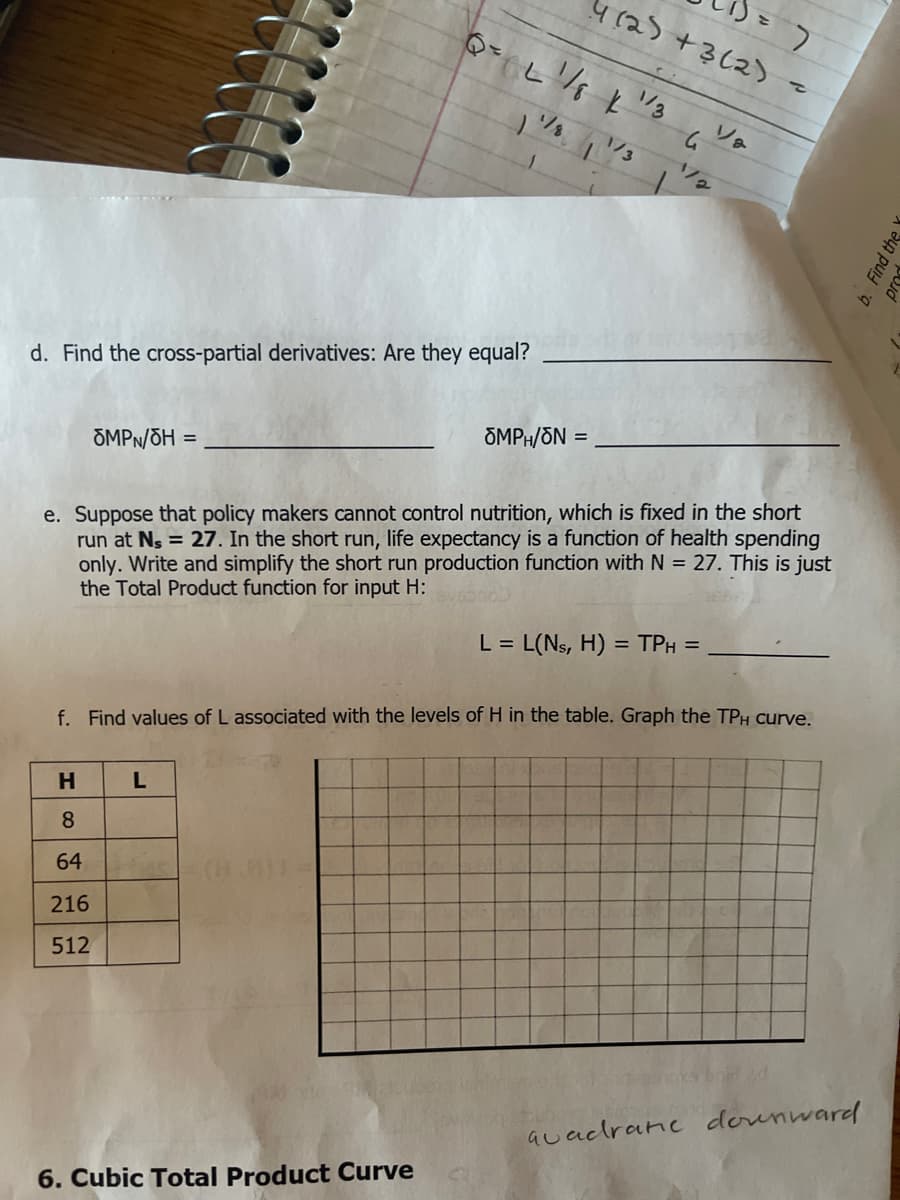 4(25+3(2)
1/3
1/2
d. Find the cross-partial derivatives: Are they equal?
ÕMPH/ON =
OMPN/ÕH =
e. Suppose that policy makers cannot control nutrition, which is fixed in the short
run at Ns = 27. In the short run, life expectancy is a function of health spending
only. Write and simplify the short run production function with N = 27. This is just
the Total Product function for input H:
L = L(Ns, H) = TPH =
f. Find values of L associated with the levels of H in the table. Graph the TPH curve.
H.
8.
64
216
512
auacdrane dounward
6. Cubic Total Product Curve
b. Find the
