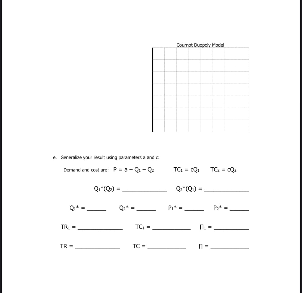 Cournot Duopoly Model
e. Generalize your result using parameters a and c:
Demand and cost are: P = a – Q1 – Q2
TC =
cQ1
TC2 =
CQ2
Qi*(Q2) =
Q2*(Q1) =
Q1*
Qz*
P1* =
P2* =
TRỊ =
TC =
TR =
TC =
=
