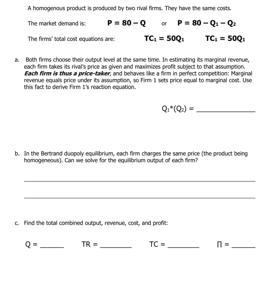 A homogenous product is produced by two rival firms. They have the same costs.
P = 80 – Q
P = 80 – Q1 – Q2
The market demand is:
or
The firms' total cost equations are:
TC1 = 50Q1
TC1 = 50Q1
Both firms choose their output level at the same time. In estimating its marginal revenue,
each firm takes its rival's price as given and maximizes profit subject to that assumption.
Each firm is thus a price-taker, and behaves like a firm in perfect competition: Marginal
revenue equals price under its assumption, so Firm 1 sets price equal to marginal cost. Use
this fact to derive Firm 1's reaction equation.
а.
Qi*(Q?) :
b. In the Bertrand duopoly equilibrium, each firm charges the same price (the product being
homogeneous). Can we solve for the equilibrium output of each firm?
c. Find the total combined output, revenue, cost, and profit:
Q
TR =
TC
