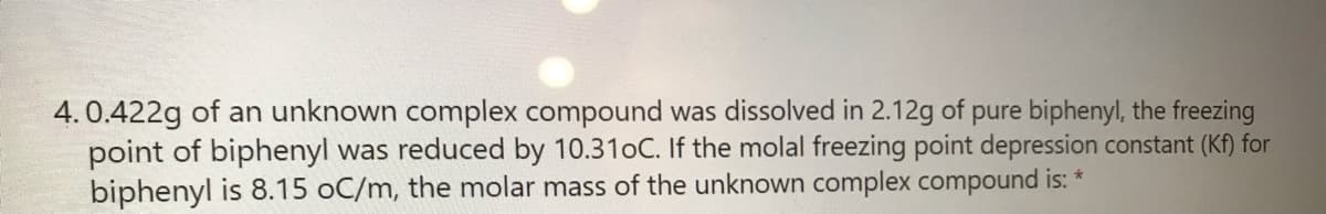 4. 0.422g of an unknown complex compound was dissolved in 2.12g of pure biphenyl, the freezing
point of biphenyl was reduced by 10.310C. If the molal freezing point depression constant (Kf) for
biphenyl is 8.15 oC/m, the molar mass of the unknown complex compound is: *
