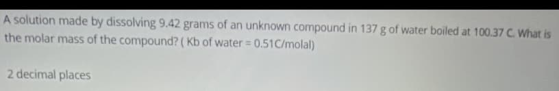 A solution made by dissolving 9.42 grams of an unknown compound in 137 g of water boiled at 100.37 C. What is
the molar mass of the compound? ( Kb of water = 0.51C/molal)
%3D
2 decimal places
