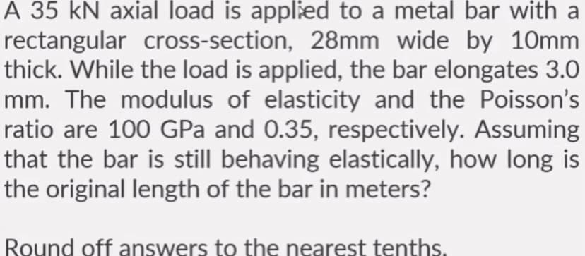 A 35 kN axial load is applied to a metal bar with a
rectangular cross-section, 28mm wide by 10mm
thick. While the load is applied, the bar elongates 3.0
mm. The modulus of elasticity and the Poisson's
ratio are 100 GPa and 0.35, respectively. Assuming
that the bar is still behaving elastically, how long is
the original length of the bar in meters?
Round off answers to the nearest tenths.
