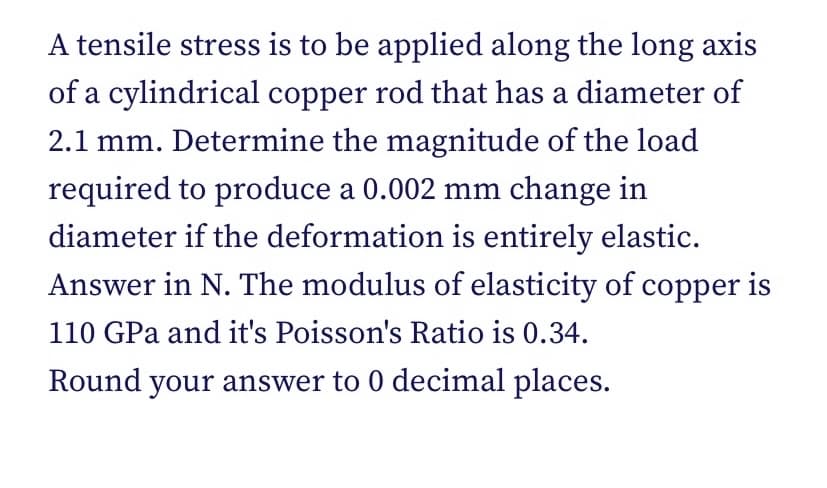 A tensile stress is to be applied along the long axis
of a cylindrical copper rod that has a diameter of
2.1 mm. Determine the magnitude of the load
required to produce a 0.002 mm change in
diameter if the deformation is entirely elastic.
Answer in N. The modulus of elasticity of copper is
110 GPa and it's Poisson's Ratio is 0.34.
Round your answer to 0 decimal places.
