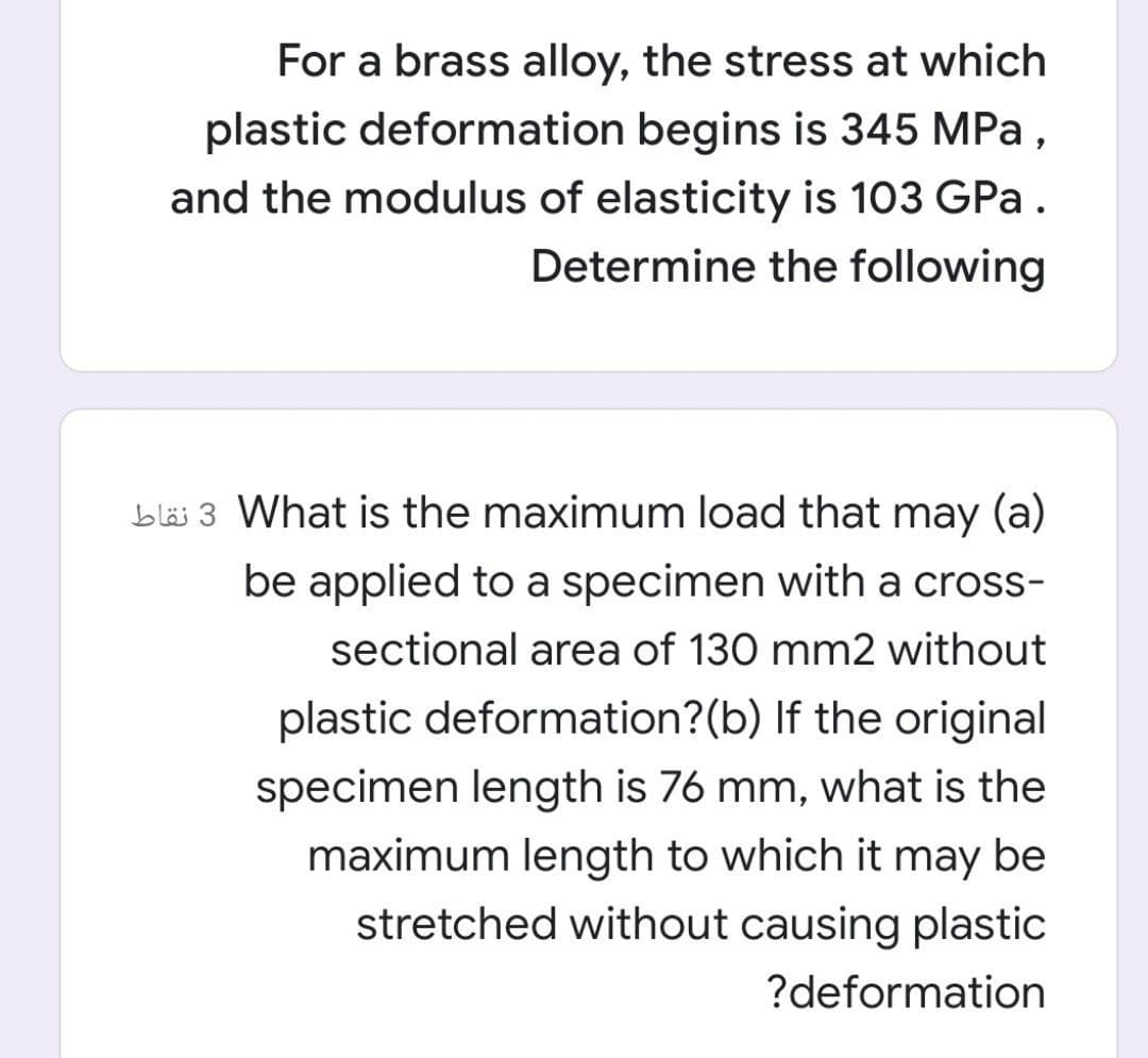 For a brass alloy, the stress at which
plastic deformation begins is 345 MPa,
and the modulus of elasticity is 103 GPa.
Determine the following
bläi 3 What is the maximum load that may (a)
be applied to a specimen with a cross-
sectional area of 130 mm2 without
plastic deformation?(b) If the original
specimen length is 76 mm, what is the
maximum length to which it may be
stretched without causing plastic
?deformation
