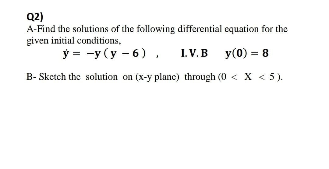 Q2)
A-Find the solutions of the following differential equation for the
given initial conditions,
ў 3 —у (у — 6) ,
I. V. B
У (0) 3D 8
B- Sketch the solution on (x-y plane) through (0 < X < 5 ).
