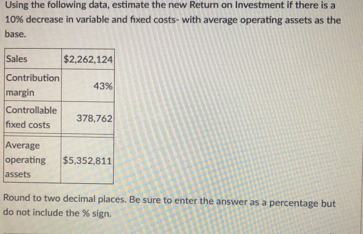 Using the following data, estimate the new Return on Investment if there is a
10% decrease in variable and fixed costs- with average operating assets as the
base.
Sales
$2,262,124
Contribution
43%
margin
Controllable
378,762
fixed costs
Average
operating
$5,352,811
assets
Round to two decimal places. Be sure to enter the answer as a percentage but
do not include the % sign.
