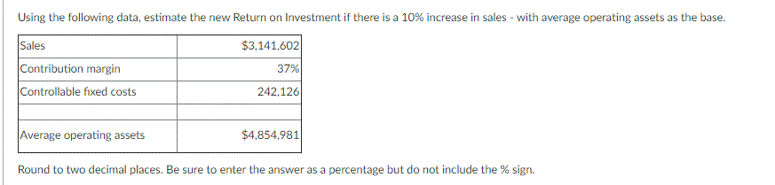 Using the following data, estimate the new Return on Investment if there is a 10% increase in sales - with average operating assets as the base.
Sales
$3,141,602|
37%
Contribution margin
Controllable fixed costs
242,126
Average operating assets
$4,854,981
Round to two decimal places. Be sure to enter the answer as a percentage but do not include the % sign.
