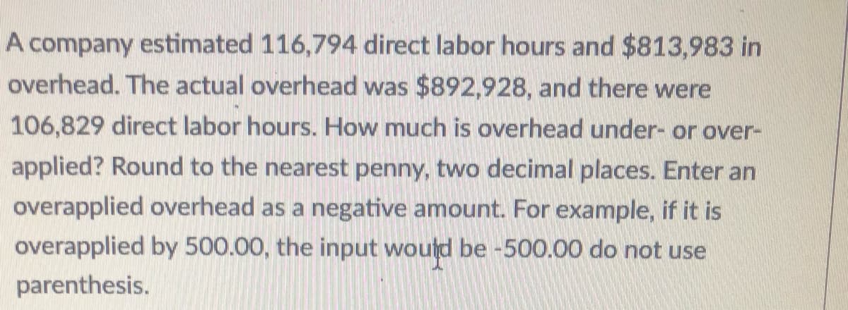 A company estimated 116,794 direct labor hours and $813,983 in
overhead. The actual overhead was $892,928, and there were
106,829 direct labor hours. How much is overhead under- or over-
applied? Round to the nearest penny, two decimal places. Enter an
overapplied overhead as a negative amount. For example, if it is
overapplied by 500.00, the input would be -500.00 do not use
parenthesis.
