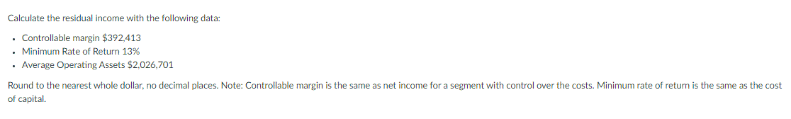 Calculate the residual income with the following data:
• Controllable margin $392,413
• Minimum Rate of Return 13%
• Average Operating Assets $2,026,701
Round to the nearest whole dollar, no decimal places. Note: Controllable margin is the same as net income for a segment with control over the costs. Minimum rate of return is the same as the cost
of capital.
