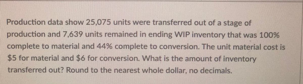 Production data show 25,075 units were transferred out of a stage of
production and 7,639 units remained in ending WIP inventory that was 100%
complete to material and 44% complete to conversion. The unit material cost is
$5 for material and $6 for conversion. What is the amount of inventory
transferred out? Round to the nearest whole dollar, no decimals.
