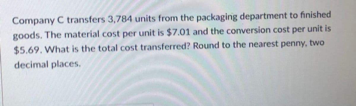 Company C transfers 3,784 units from the packaging department to finished
goods. The material cost per unit is $7.01 and the conversion cost per unit is
$5.69. What is the total cost transferred? Round to the nearest penny, two
decimal places.
