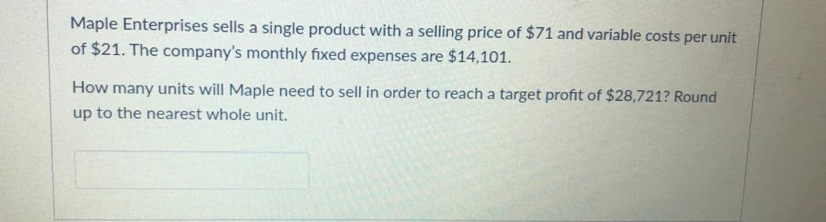 Maple Enterprises sells a single product with a selling price of $71 and variable costs per unit
of $21. The company's monthly fixed expenses are $14,101.
How many units will Maple need to sell in order to reach a target profit of $28,721? Round
up to the nearest whole unit.
