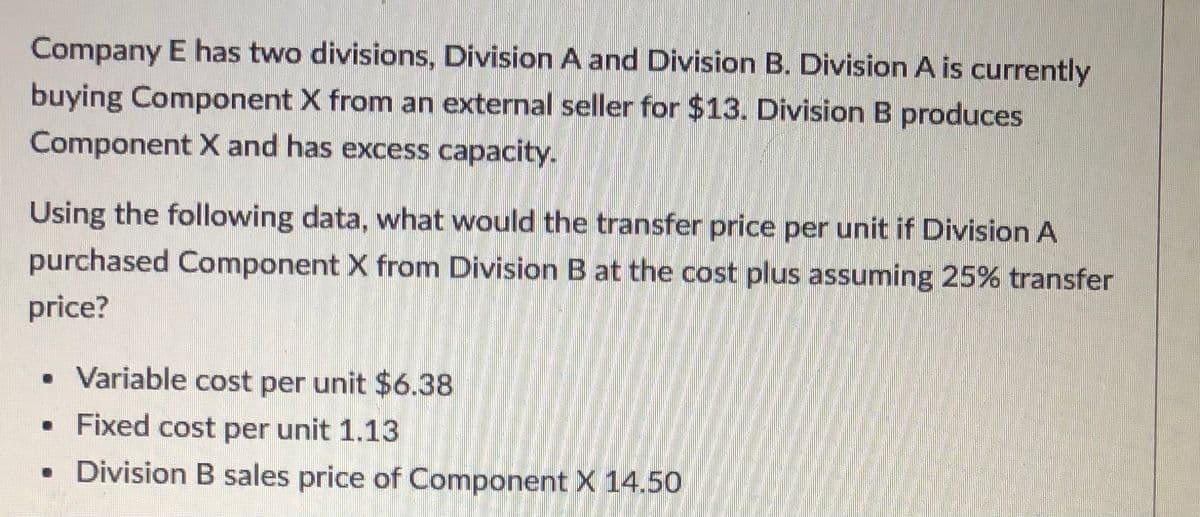 Company E has two divisions, Division A and Division B. Division A is currently
buying Component X from an external seller for $13. Division B produces
Component X and has excess capacity.
Using the following data, what would the transfer price per unit if Division A
purchased Component X from Division B at the cost plus assuming 25% transfer
price?
• Variable cost per unit $6.38
Fixed cost per unit 1.13
• Division B sales price of Component X 14.50
