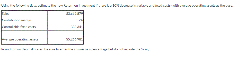 Using the following data, estimate the new Return on Investment if there is a 10% decrease in variable and fixed costs- with average operating assets as the base.
Sales
Contribution margin
$3,662,879
37%
Controllable fixed costs
333,341
Average operating assets
$5,266,981|
Round to two decimal places. Be sure to enter the answer as a percentage but do not include the % sign.
