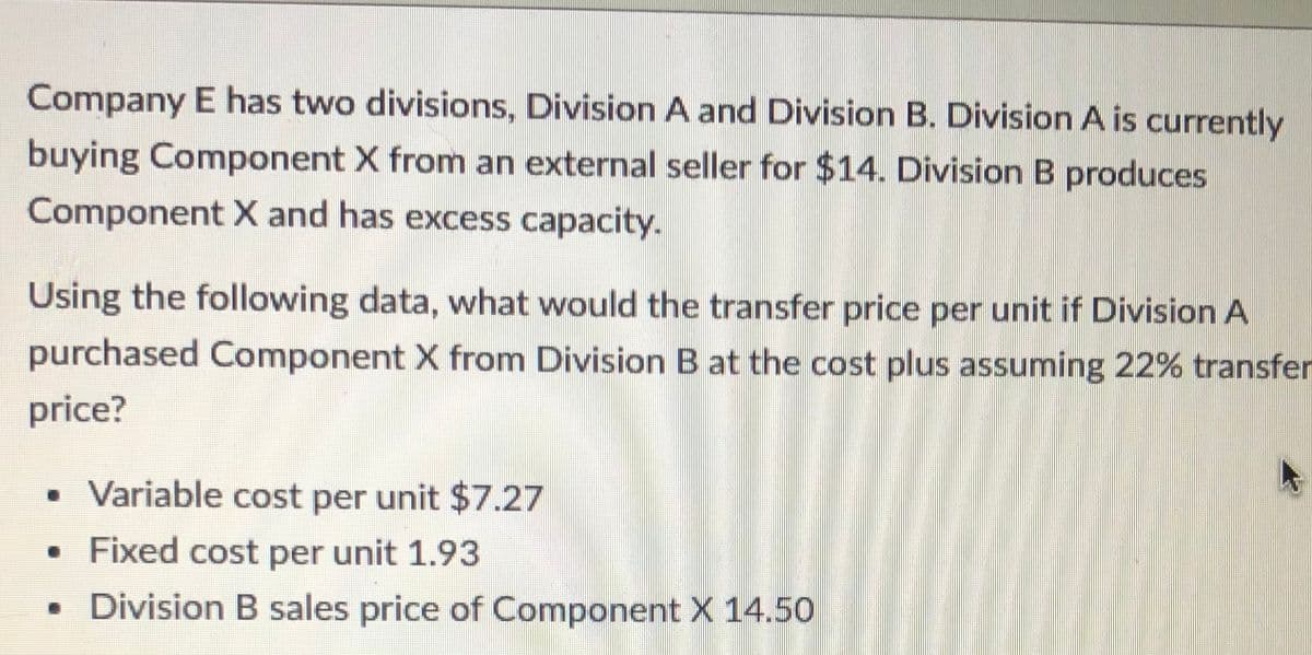 Company E has two divisions, Division A and Division B. Division A is currently
buying Component X from an external seller for $14. Division B produces
Component X and has excess capacity.
Using the following data, what would the transfer price per unit if Division A
purchased Component X from Division B at the cost plus assuming 22% transfer
price?
• Variable cost per unit $7.27
Fixed cost per unit 1.93
• Division B sales price of Component X 14.50
