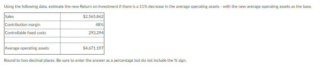 Using the following data, estimate the new Return on Investment if there is a 11% decrease in the average operating assets - with the new average operating assets as the base.
Sales
$2,565,862
Contribution margin
48%
Controllable fixed costs
293,294
Average operating assets
$4,671,197
Round to two decimal places. Be sure to enter the answer as a percentage but do not include the % sign.
