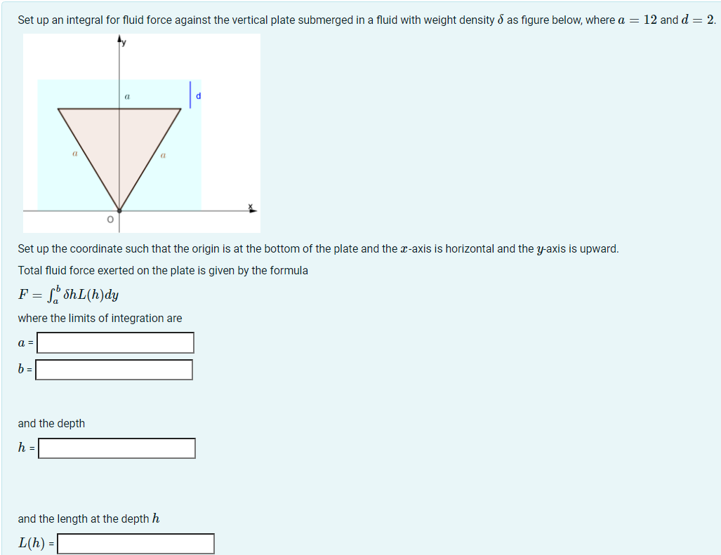 Set up an integral for fluid force against the vertical plate submerged in a fluid with weight density d as figure below, where a = 12 and d = 2.
Set up the coordinate such that the origin is at the bottom of the plate and the x-axis is horizontal and the y-axis is upward.
Total fluid force exerted on the plate is given by the formula
F = , ShL(h)dy
where the limits of integration are
a =
b =
and the depth
h =
and the length at the depth h
L(h) =
