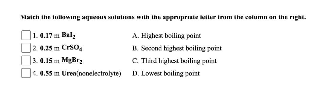 Match the following aqueous solutions with the appropriate letter from the column on the right.
1. 0.17 m Bal2
A. Highest boiling point
2. 0.25 m CrSO4
B. Second highest boiling point
3. 0.15 m MgBr2
C. Third highest boiling point
| 4. 0.55 m Urea(nonelectrolyte)
D. Lowest boiling point
