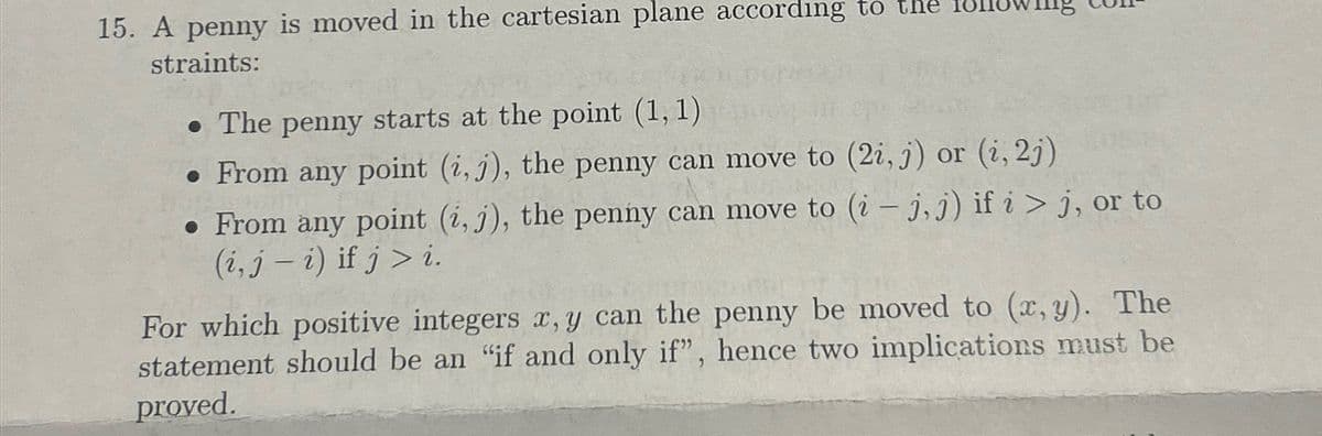 15. A penny is moved in the cartesian plane according to the
straints:
• The penny starts at the point (1, 1)
• From any point (i, j), the penny can move to (2i, j) or (i, 2j)
• From any point (i, j), the penny can move to (i-j, j) if i > j, or to
(i, j - i) if j> i.
For which positive integers x, y can the penny be moved to (x, y). The
statement should be an "if and only if", hence two implications must be
proved.