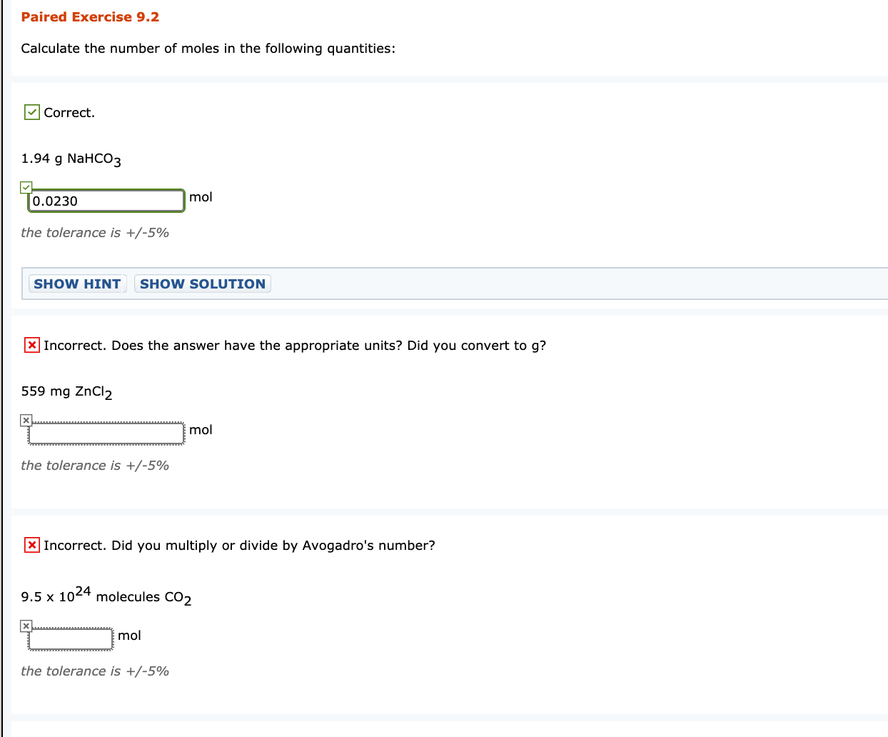 Calculate the number of moles in the following quantities:
| Correct.
1.94 g NaHCO3
0.0230
mol
the tolerance is +/-5%
SHOW HINT SHOW SOLUTION
|Incorrect. Does the answer have the appropriate units? Did you convert to g?
559 mg ZnCl2
mol
the tolerance is +/-5%
X Incorrect. Did you multiply or divide by Avogadro's number?
9.5 x 1024 molecules CO2
mol
