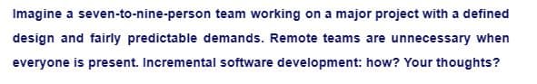 Imagine a seven-to-nine-person team working on a major project with a defined
design and fairly predictable demands. Remote teams are unnecessary when
everyone is present. Incremental software development: how? Your thoughts?