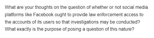 What are your thoughts on the question of whether or not social media
platforms like Facebook ought to provide law enforcement access to
the accounts of its users so that investigations may be conducted?
What exactly is the purpose of posing a question of this nature?