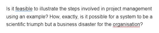 Is it feasible to illustrate the steps involved in project management
using an example? How, exactly, is it possible for a system to be a
scientific triumph but a business disaster for the organisation?