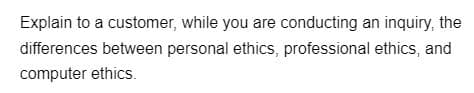 Explain to a customer, while you are conducting an inquiry, the
differences between personal ethics, professional ethics, and
computer ethics.