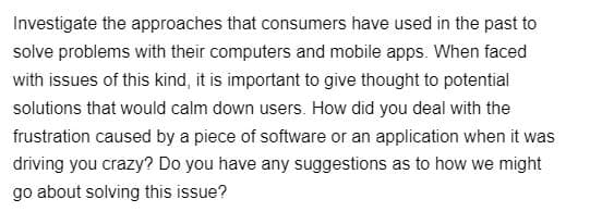 Investigate the approaches that consumers have used in the past to
solve problems with their computers and mobile apps. When faced
with issues of this kind, it is important to give thought to potential
solutions that would calm down users. How did you deal with the
frustration caused by a piece of software or an application when it was
driving you crazy? Do you have any suggestions as to how we might
go about solving this issue?