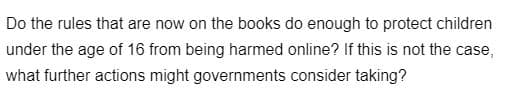 Do the rules that are now on the books do enough to protect children
under the age of 16 from being harmed online? If this is not the case,
what further actions might governments consider taking?