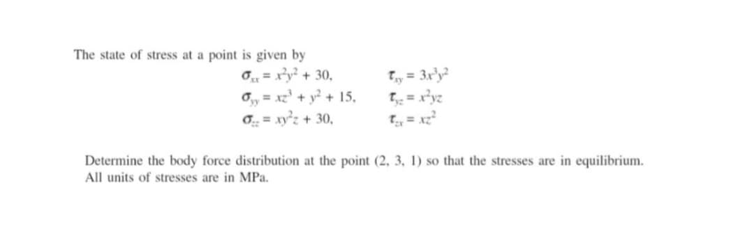 The state of stress at a point is given by
0=x²y² + 30,
0₁y = x2²³ + y² + 15,
o = xy²2 + 30,
T₁y = 3x³y²
T₁₂ = x²yz
t₁x = x₂²
Determine the body force distribution at the point (2, 3, 1) so that the stresses are in equilibrium.
All units of stresses are in MPa.