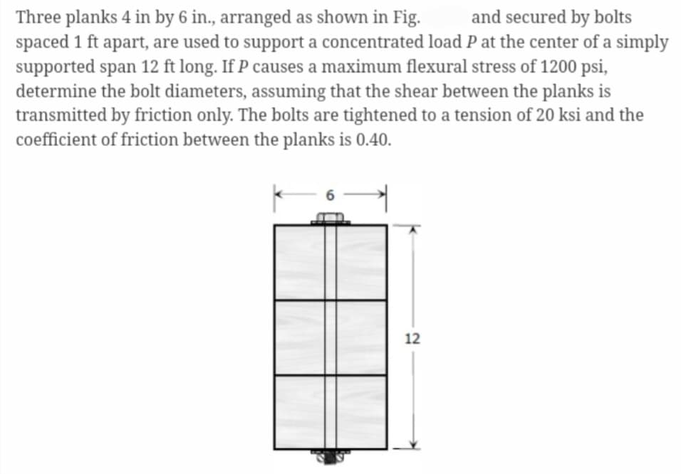 Three planks 4 in by 6 in., arranged as shown in Fig.
and secured by bolts
spaced 1 ft apart, are used to support a concentrated load P at the center of a simply
supported span 12 ft long. If P causes a maximum flexural stress of 1200 psi,
determine the bolt diameters, assuming that the shear between the planks is
transmitted by friction only. The bolts are tightened to a tension of 20 ksi and the
coefficient of friction between the planks is 0.40.
12