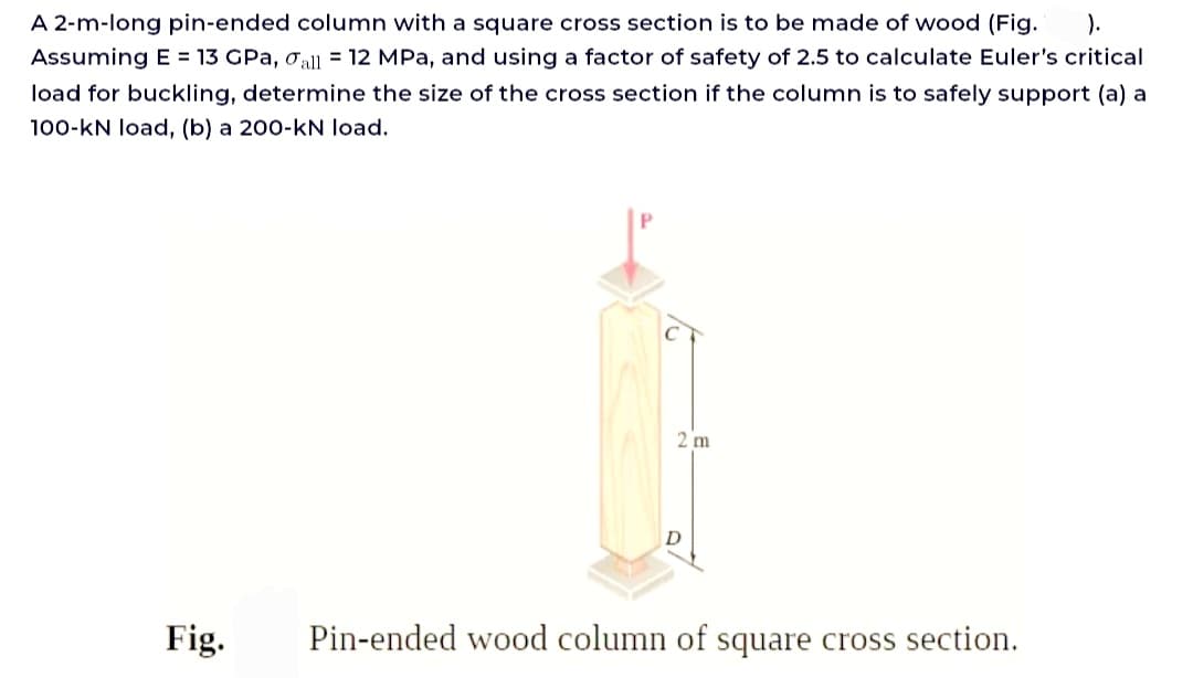 A 2-m-long pin-ended column with a square cross section is to be made of wood (Fig. ).
Assuming E= 13 GPA, all = 12 MPa, and using a factor of safety of 2.5 to calculate Euler's critical
load for buckling, determine the size of the cross section if the column is to safely support (a) a
100-kN load, (b) a 200-kN load.
Fig.
2 m
D
Pin-ended wood column of square cross section.