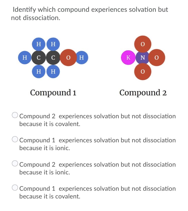 Identify which compound experiences solvation but
not dissociation.
H
H
H cco H
KN O
H H
Compound 1
Compound 2
O Compound 2 experiences solvation but not dissociation
because it is covalent.
Compound 1 experiences solvation but not dissociation
because it is ionic.
Compound 2 experiences solvation but not dissociation
because it is ionic.
Compound 1 experiences solvation but not dissociation
because it is covalent.
