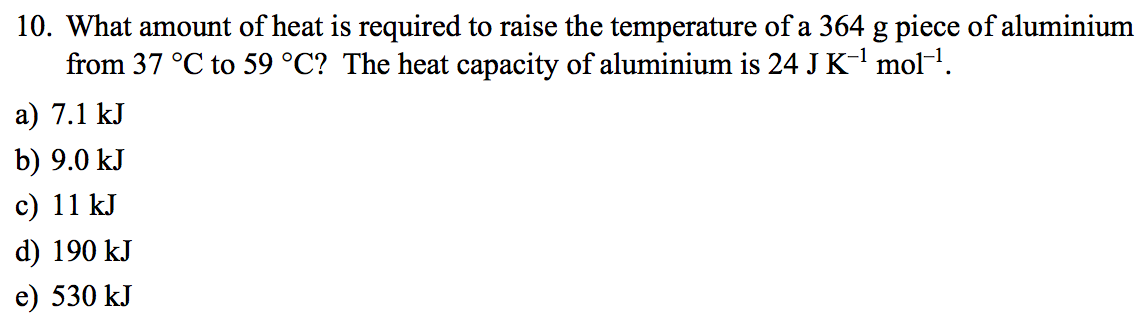 10. What amount of heat is required to raise the temperature of a 364 g piece of aluminium
from 37 °C to 59 °C? The heat capacity of aluminium is 24 J K-l mol-1.
а) 7.1 kJ
b) 9.0 kJ
c) 11 kJ
d) 190 kJ
е) 530 kJ
