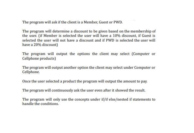 The program will ask if the client is a Member, Guest or PWD.
The program will determine a discount to be given based on the membership of
the user. (if Member is selected the user will have a 10% discount, if Guest is
selected the user will not have a discount and if PWD is selected the user will
have a 20% discount)
The program will output the options the client may select (Computer or
Cellphone products)
The program will output another option the client may select under Computer or
Cellphone.
Once the user selected a product the program will output the amount to pay.
The program will continuously ask the user even after it showed the result.
The program will only use the concepts under if/if else/nested if statements to
handle the conditions.
