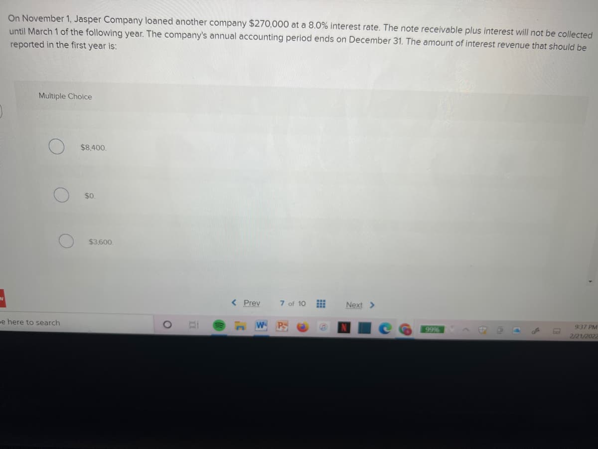 On November 1, Jasper Company loaned another company $270,000 at a 8.0% interest rate. The note receivable plus interest will not be collected
until March 1 of the following year. The company's annual accounting period ends on December 31. The amount of interest revenue that should be
reported in the first year is:
Multiple Choice
$8.400.
$0.
$3,600.
< Prev
7 of 10
Next >
9:37 PM
e here to search
W P
99%
2/21/2022
