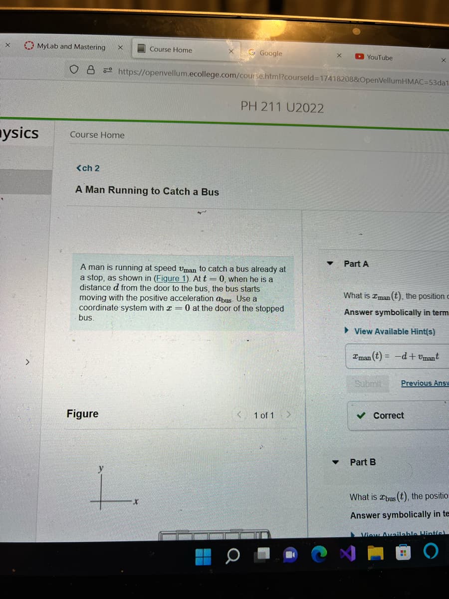 X
MyLab and Mastering
ysics
од
Course Home
<ch 2
Course Home
A Man Running to Catch a Bus
Figure
Google
https://openvellum.ecollege.com/course.html?courseld=17418208&OpenVellumHMAC=53da1
PH 211 U2022
A man is running at speed Uman to catch a bus already at
a stop, as shown in (Figure 1). At t= 0, when he is a
distance d from the door to the bus, the bus starts
moving with the positive acceleration abus. Use a
coordinate system with = 0 at the door of the stopped
bus.
<
X
1 of 1 >
YouTube
▼
Part A
What is Iman (t), the position c
Answer symbolically in term
View Available Hint(s)
Iman (t)= -d+umant
Submit Previous Ansv
✓ Correct
Part B
What is bus (t), the positio
Answer symbolically in te
View Available Hintfel
H