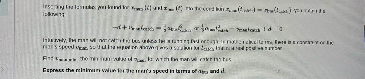 Inserting the formulas you found for man (t) and bus (t) into the condition man (tcatch) Tbus (tcatch), you obtain the
following:
abustcatch, or abust2atch - Umantcatch + d = 0.
Intuitively, the man will not catch the bus unless he is running fast enough. In mathematical terms, there is a constraint on the
man's speed Uman so that the equation above gives a solution for tcatch that is a real positive number.
Find Uman,min, the minimum value of Uman for which the man will catch the bus.
Express the minimum value for the man's speed in terms of abus and d.
-d+Umantcatch =
2