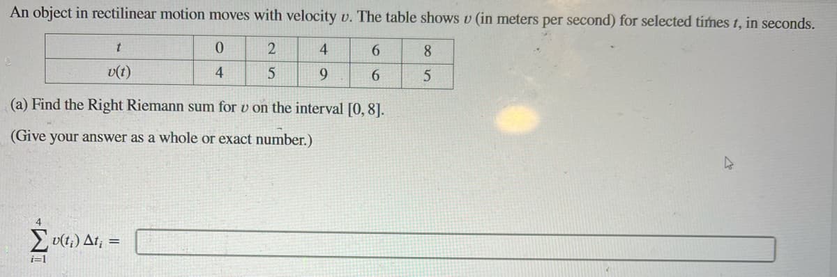 An object in rectilinear motion moves with velocity \( v \). The table shows \( v \) (in meters per second) for selected times \( t \), in seconds.

\[
\begin{array}{c|ccccc}
t & 0 & 2 & 4 & 6 & 8 \\
\hline
v(t) & 4 & 5 & 9 & 6 & 5 \\
\end{array}
\]

(a) Find the Right Riemann sum for \( v \) on the interval \([0, 8]\).

(Give your answer as a whole or exact number.)

\[
\sum_{i=1}^{4} v(t_i) \Delta t_i = \boxed{}
\]