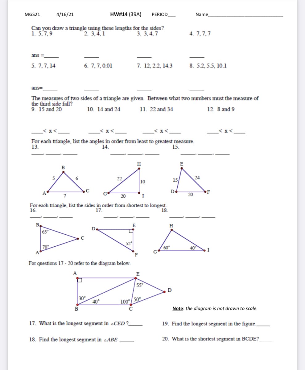 MGS21
4/16/21
HW#14 (39A)
PERIOD
Name
Can you draw a triangle using these lengths for the sides?
2. 3,4,1
1. 5,7,9
4. 7, 7,7
3. 3, 4, 7
ans =
5. 7,7, 14
6. 7,7,0.01
7. 12, 2.2, 14.3
8. 5.2, 5.5, 10.1
ans=
The measures of two sides of a triangle are given Between what two numbers must the measure of
the third side fall?
9. 15 and 20
10. 14 and 24
11. 22 and 34
12. 8 and 9
< x<_
< x<
_< x<
For each triangle, list the angles in order from least to greatest measure.
13.
14.
15.
H
E
6
22
15/
24
10
A
De
F
7
20
I
20
For each triangle, list the sides in order from shortest to longest.
17.
16.
18.
B,
E
H
Da
65
52°
70°
60°
40°
F
For questions 17 - 20 refer to the diagram below.
A
E
55°
D
30°
40°
100°/ 50°
B
Note: the diagram is not drawn to scale
17. What is the longest segment in ACED ?
19. Find the longest segment in the figure.
18. Find the longest segment in aABE
20. What is the shortest segment in BCDE?.
