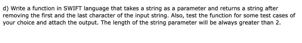 d) Write a function in SWIFT language that takes a string as a parameter and returns a string after
removing the first and the last character of the input string. Also, test the function for some test cases of
your choice and attach the output. The length of the string parameter will be always greater than 2.
