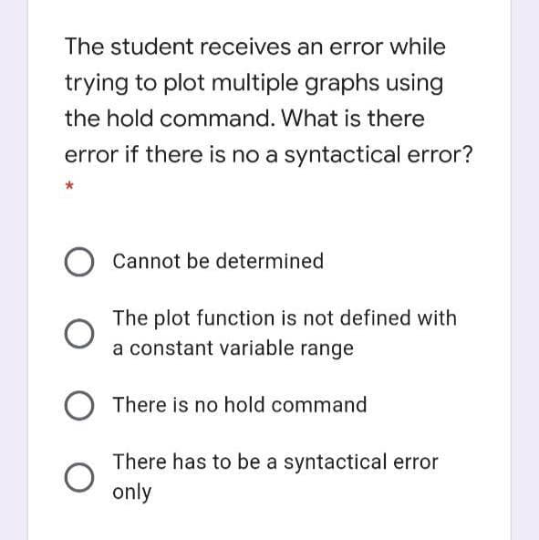 The student receives an error while
trying to plot multiple graphs using
the hold command. What is there
error if there is no a syntactical error?
Cannot be determined
The plot function is not defined with
a constant variable range
There is no hold command
There has to be a syntactical error
only
