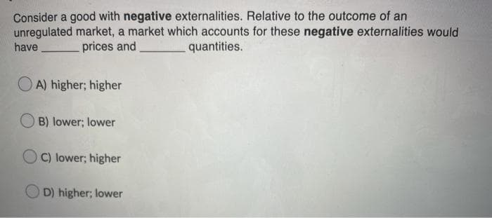 Consider a good with negative externalities. Relative to the outcome of an
unregulated market, a market which accounts for these negative externalities would
quantities.
have
prices and
O A) higher; higher
B) lower; lower
OC) lower; higher
O D) higher; lower
