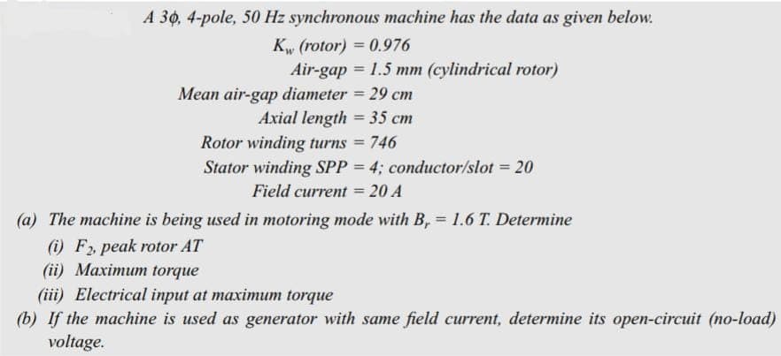 A 30, 4-pole, 50 Hz synchronous machine has the data as given below.
Kw (rotor) = 0.976
Air-gap = 1.5 mm (cylindrical rotor)
Mean air-gap diameter = 29 cm
Axial length = 35 cm
Rotor winding turns = 746
Stator winding SPP = 4; conductor/slot = 20
Field current = 20 A
(a) The machine is being used in motoring mode with B, = 1.6 T. Determine
(i) F₂, peak rotor AT
(ii) Maximum torque
(iii) Electrical input at maximum torque
(b) If the machine is used as generator with same field current, determine its open-circuit (no-load)
voltage.