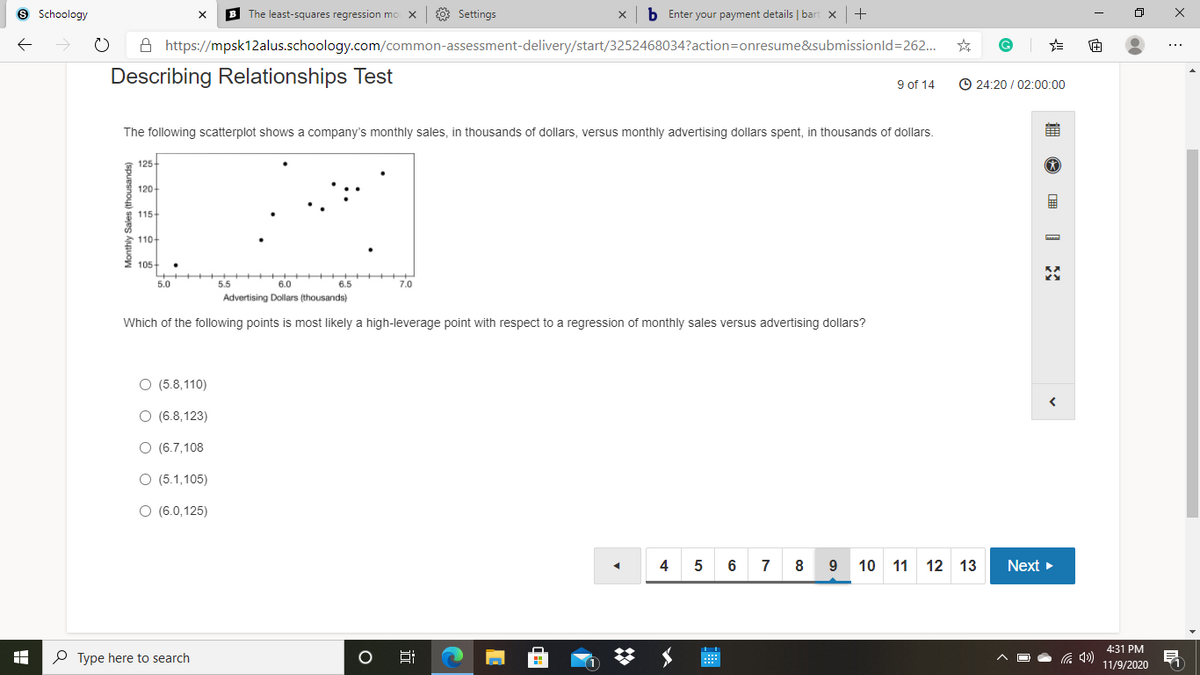 9 Schoology
B The least-squares regression mo X
8 Settings
b Enter your payment details | bart x
+
A https://mpsk12alus.schoology.com/common-assessment-delivery/start/3252468034?action=onresume&submissionld=262.
Describing Relationships Test
9 of 14
© 24:20 / 02:00:00
The following scatterplot shows a company's monthly sales, in thousands of dollars, versus monthly advertising dollars spent, in thousands of dollars.
125
120
* 115-
110-
2 105-
5.0
5.5
6.0
6.5
7.0
Advertising Dollars (thousands)
Which of the following points is most likely a high-leverage point with respect to a regression of monthly sales versus advertising dollars?
O (5.8,110)
O (6.8,123)
O (6.7,108
O (5.1,105)
O (6.0,125)
4
6
7
8
9
10 11 12 13
Next >
4:31 PM
P Type here to search
Hi
11/9/2020
Monthly Sales (thousands)
